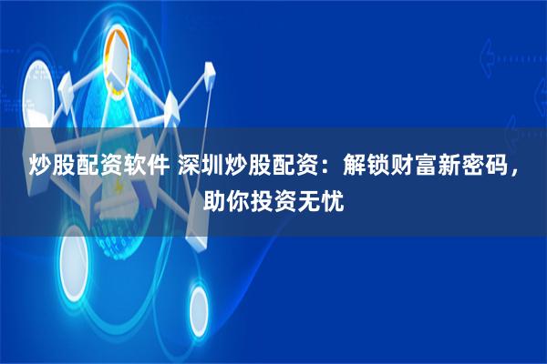 炒股配资软件 深圳炒股配资：解锁财富新密码，助你投资无忧