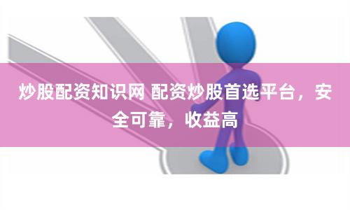 炒股配资知识网 配资炒股首选平台，安全可靠，收益高
