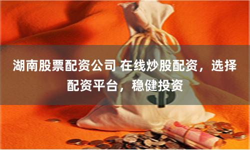 湖南股票配资公司 在线炒股配资，选择配资平台，稳健投资