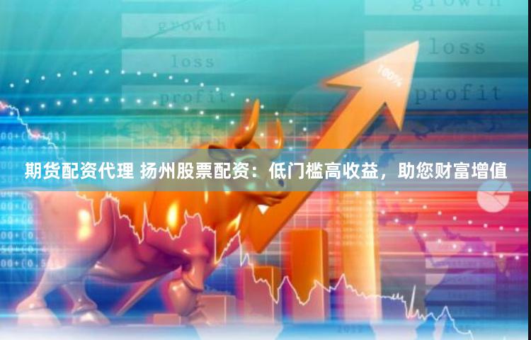 期货配资代理 扬州股票配资：低门槛高收益，助您财富增值