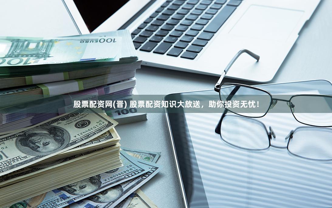 股票配资网(晋) 股票配资知识大放送，助你投资无忧！
