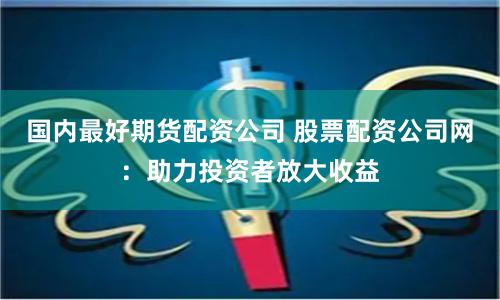国内最好期货配资公司 股票配资公司网：助力投资者放大收益