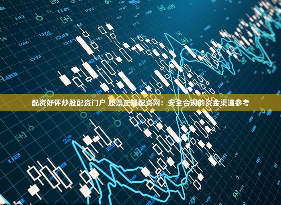 配资好评炒股配资门户 股票正规配资网：安全合规的资金渠道参考