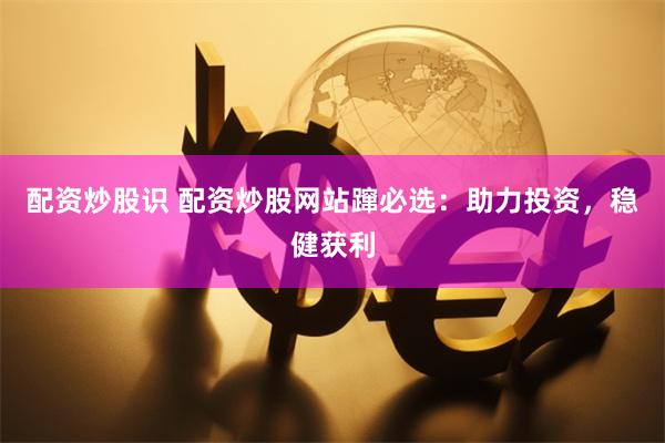 配资炒股识 配资炒股网站蹿必选：助力投资，稳健获利