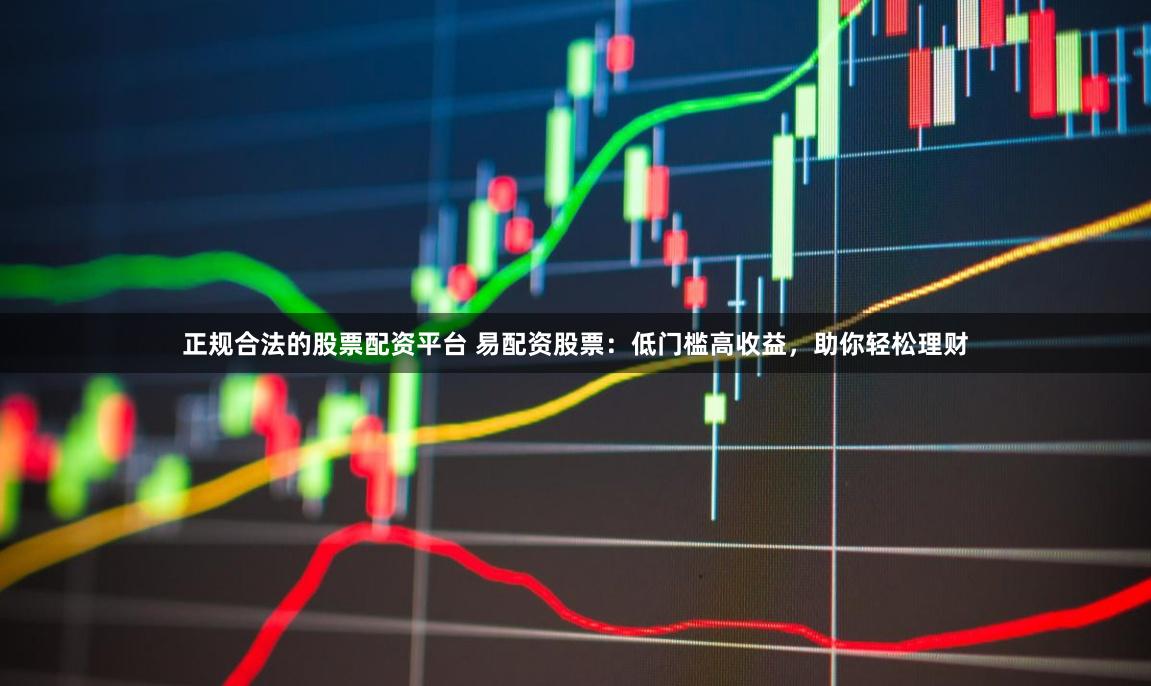 正规合法的股票配资平台 易配资股票：低门槛高收益，助你轻松理财