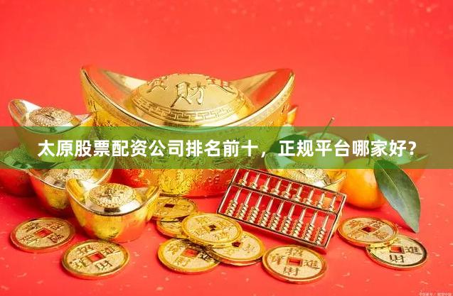 太原股票配资公司排名前十，正规平台哪家好？